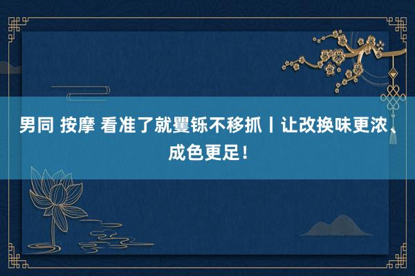 男同 按摩 看准了就矍铄不移抓丨让改换味更浓、成色更足！