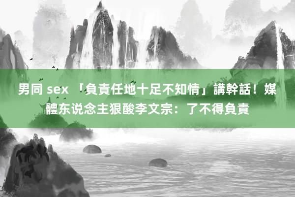 男同 sex 「負責任地十足不知情」講幹話！　媒體东说念主狠酸李文宗：了不得負責