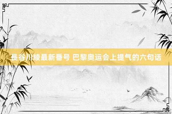 長谷川綾最新番号 巴黎奥运会上提气的六句话