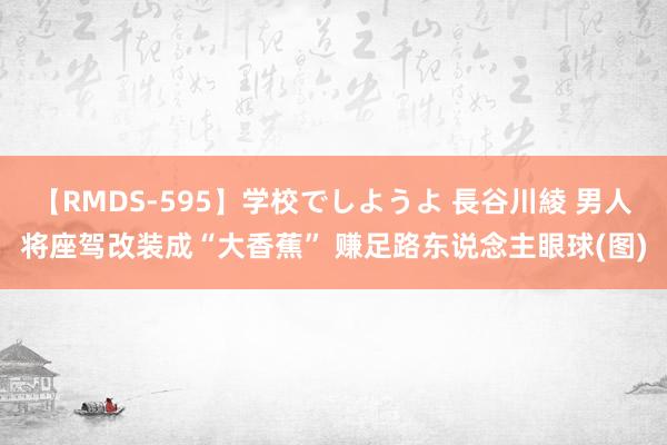 【RMDS-595】学校でしようよ 長谷川綾 男人将座驾改装成“大香蕉” 赚足路东说念主眼球(图)