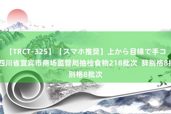 【TRCT-325】【スマホ推奨】上から目線で手コキ 四川省宜宾市商场监管局抽检食物218批次  辞别格8批次