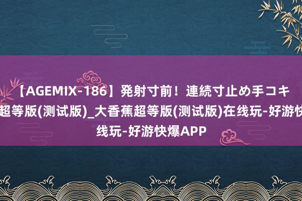 【AGEMIX-186】発射寸前！連続寸止め手コキ 大香蕉超等版(测试版)_大香蕉超等版(测试版)在线玩-好游快爆APP