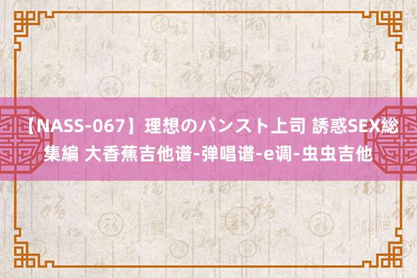 【NASS-067】理想のパンスト上司 誘惑SEX総集編 大香蕉吉他谱-弹唱谱-e调-虫虫吉他