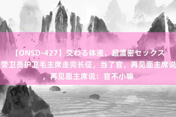 【ONSD-427】交わる体液、超濃密セックス4時間 15岁警卫员护卫毛主席走完长征，当了官，再见面主席说：官不小嘛