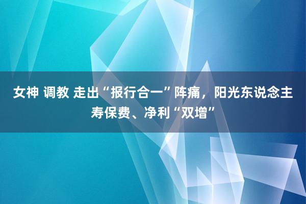 女神 调教 走出“报行合一”阵痛，阳光东说念主寿保费、净利“双增”