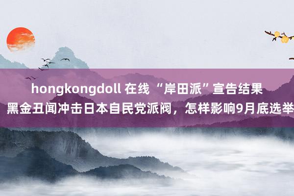 hongkongdoll 在线 “岸田派”宣告结果！黑金丑闻冲击日本自民党派阀，怎样影响9月底选举？