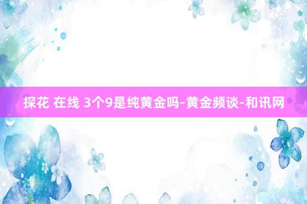 探花 在线 3个9是纯黄金吗-黄金频谈-和讯网