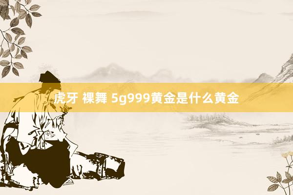 虎牙 裸舞 5g999黄金是什么黄金