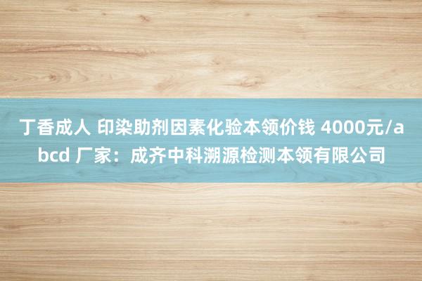 丁香成人 印染助剂因素化验本领价钱 4000元/abcd 厂家：成齐中科溯源检测本领有限公司