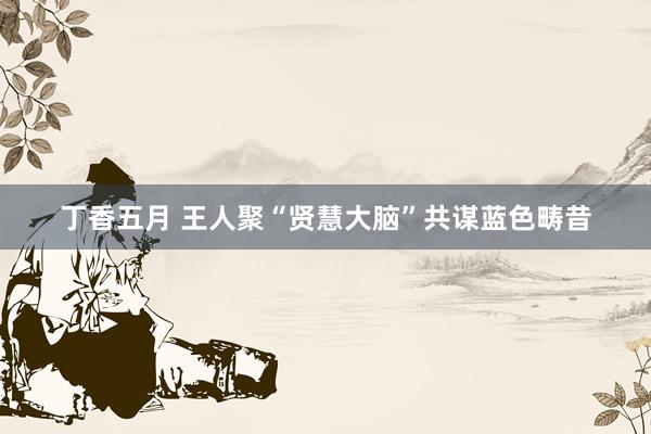 丁香五月 王人聚“贤慧大脑”共谋蓝色畴昔