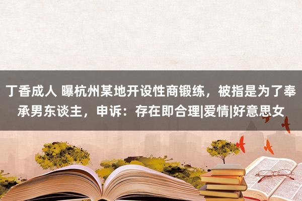 丁香成人 曝杭州某地开设性商锻练，被指是为了奉承男东谈主，申诉：存在即合理|爱情|好意思女