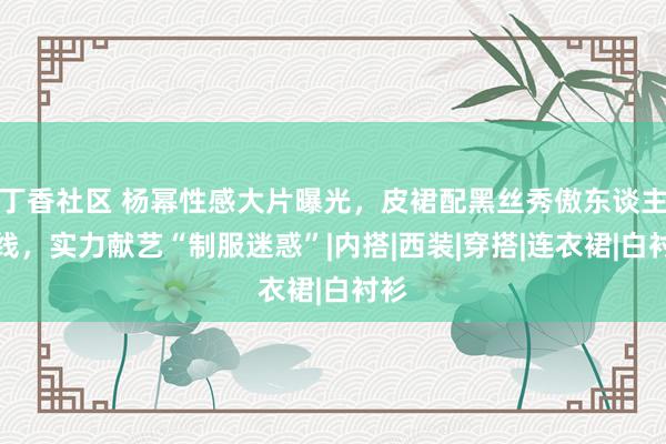 丁香社区 杨幂性感大片曝光，皮裙配黑丝秀傲东谈主弧线，实力献艺“制服迷惑”|内搭|西装|穿搭|连衣裙|白衬衫