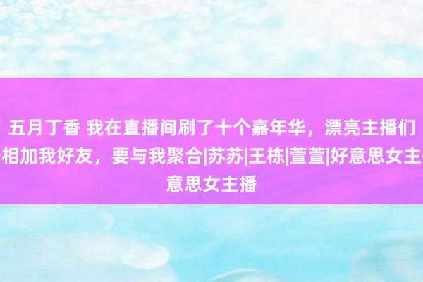 五月丁香 我在直播间刷了十个嘉年华，漂亮主播们争相加我好友，要与我聚合|苏苏|王栋|萱萱|好意思女主播