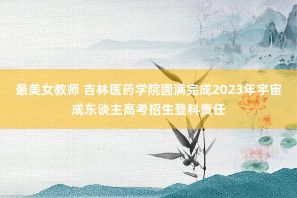 最美女教师 吉林医药学院圆满完成2023年宇宙成东谈主高考招生登科责任