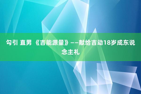 勾引 直男 《吉能源量》——献给吉动18岁成东说念主礼