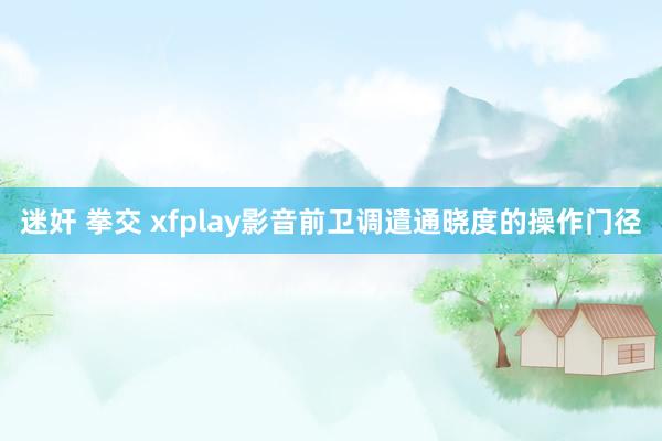 迷奸 拳交 xfplay影音前卫调遣通晓度的操作门径