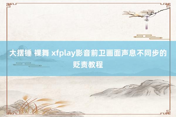 大摆锤 裸舞 xfplay影音前卫画面声息不同步的贬责教程