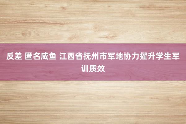 反差 匿名咸鱼 江西省抚州市军地协力擢升学生军训质效