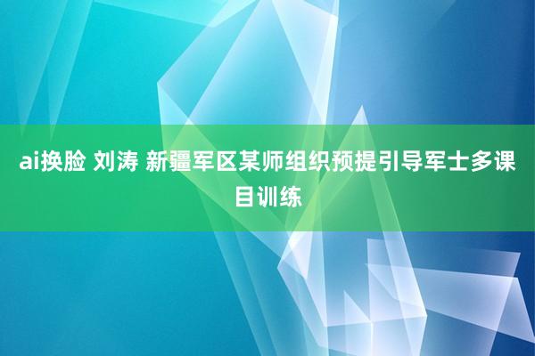 ai换脸 刘涛 新疆军区某师组织预提引导军士多课目训练