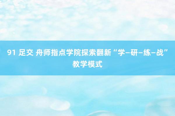 91 足交 舟师指点学院探索翻新“学—研—练—战”教学模式