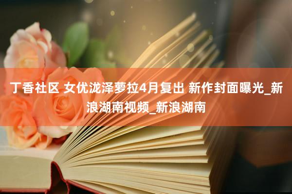 丁香社区 女优泷泽萝拉4月复出 新作封面曝光_新浪湖南视频_新浪湖南