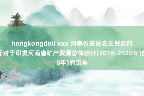 hongkongdoll xxx 河南省东说念主民政府办公厅对于印发河南省矿产资源总体狡计(2016-2020年)的见告