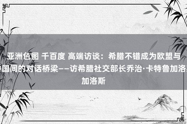 亚洲色图 千百度 高端访谈：希腊不错成为欧盟与中国间的对话桥梁——访希腊社交部长乔治·卡特鲁加洛斯