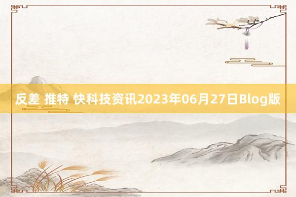 反差 推特 快科技资讯2023年06月27日Blog版