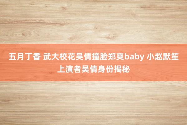 五月丁香 武大校花吴倩撞脸郑爽baby 小赵默笙上演者吴倩身份揭秘