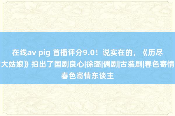 在线av pig 首播评分9.0！说实在的，《历尽沧桑的大姑娘》拍出了国剧良心|徐璐|偶剧|古装剧|春色寄情东谈主