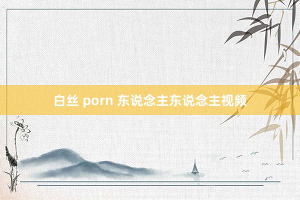 白丝 porn 东说念主东说念主视频