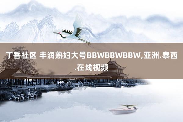 丁香社区 丰润熟妇大号BBWBBWBBW，亚洲.泰西.在线视频