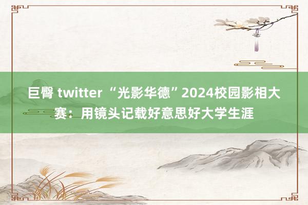 巨臀 twitter “光影华德”2024校园影相大赛：用镜头记载好意思好大学生涯