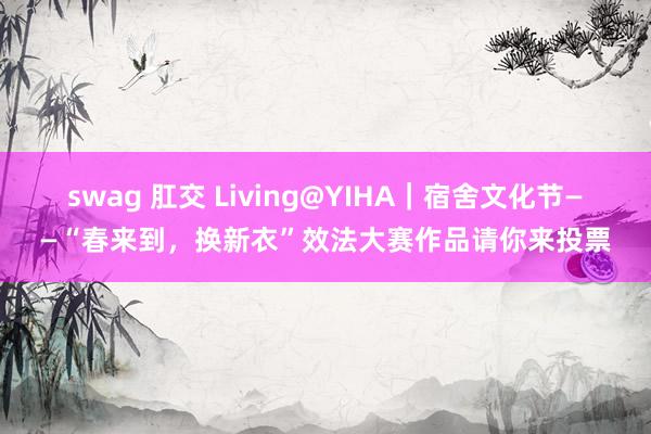 swag 肛交 Living@YIHA｜宿舍文化节——“春来到，换新衣”效法大赛作品请你来投票