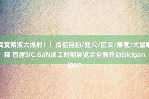 真實精液大爆射！！情侶自拍/雙穴/肛交/無套/大量噴精 首届SiC.GaN加工时期展览会全面开动|sic|gan