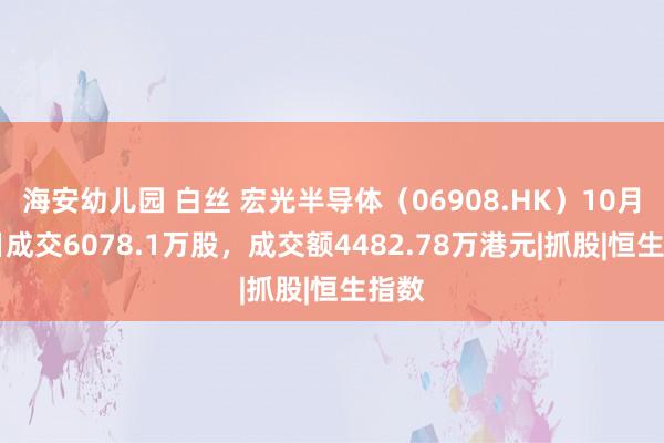 海安幼儿园 白丝 宏光半导体（06908.HK）10月17日成交6078.1万股，成交额4482.78万港元|抓股|恒生指数