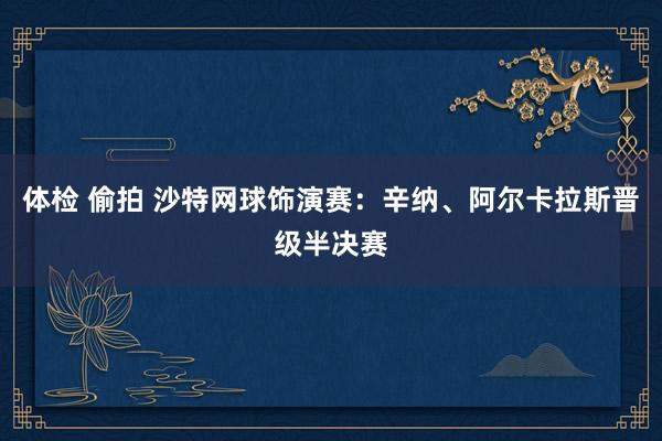 体检 偷拍 沙特网球饰演赛：辛纳、阿尔卡拉斯晋级半决赛