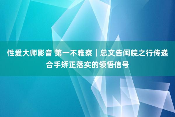 性爱大师影音 第一不雅察｜总文告闽皖之行传递合手矫正落实的领悟信号