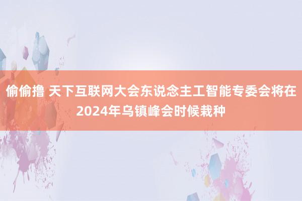 偷偷撸 天下互联网大会东说念主工智能专委会将在2024年乌镇峰会时候栽种