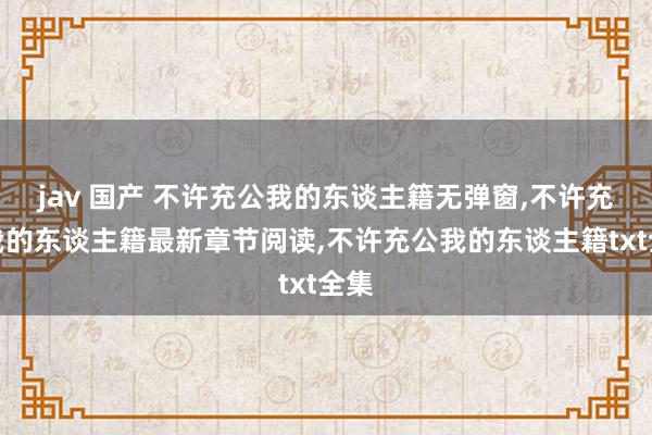 jav 国产 不许充公我的东谈主籍无弹窗，不许充公我的东谈主籍最新章节阅读，不许充公我的东谈主籍txt全集