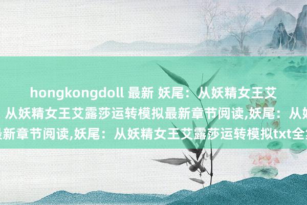 hongkongdoll 最新 妖尾：从妖精女王艾露莎运转模拟无弹窗，妖尾：从妖精女王艾露莎运转模拟最新章节阅读，妖尾：从妖精女王艾露莎运转模拟txt全集