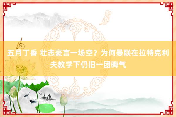 五月丁香 壮志豪言一场空？为何曼联在拉特克利夫教学下仍旧一团晦气