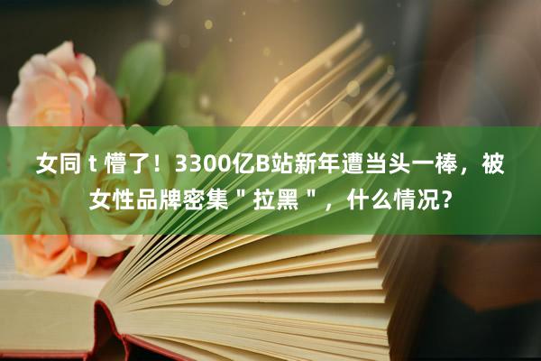 女同 t 懵了！3300亿B站新年遭当头一棒，被女性品牌密集＂拉黑＂，什么情况？