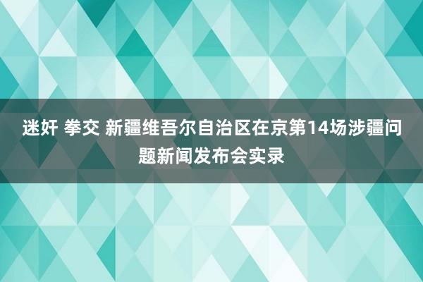 迷奸 拳交 新疆维吾尔自治区在京第14场涉疆问题新闻发布会实录