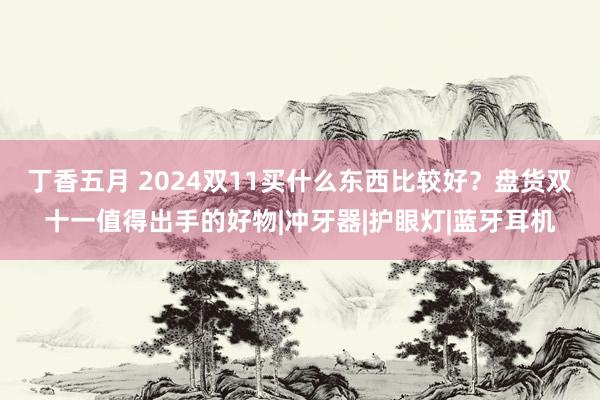 丁香五月 2024双11买什么东西比较好？盘货双十一值得出手的好物|冲牙器|护眼灯|蓝牙耳机