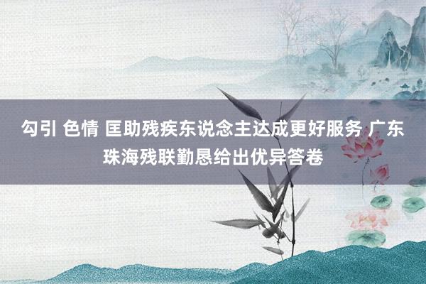 勾引 色情 匡助残疾东说念主达成更好服务 广东珠海残联勤恳给出优异答卷