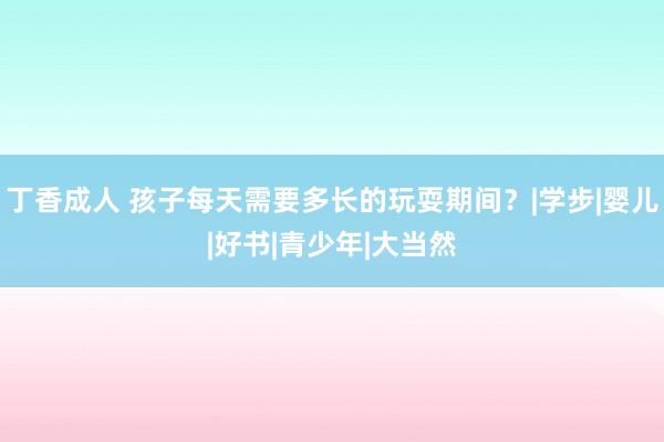 丁香成人 孩子每天需要多长的玩耍期间？|学步|婴儿|好书|青少年|大当然