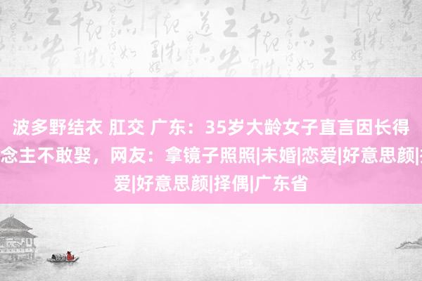 波多野结衣 肛交 广东：35岁大龄女子直言因长得漂亮别东说念主不敢娶，网友：拿镜子照照|未婚|恋爱|好意思颜|择偶|广东省