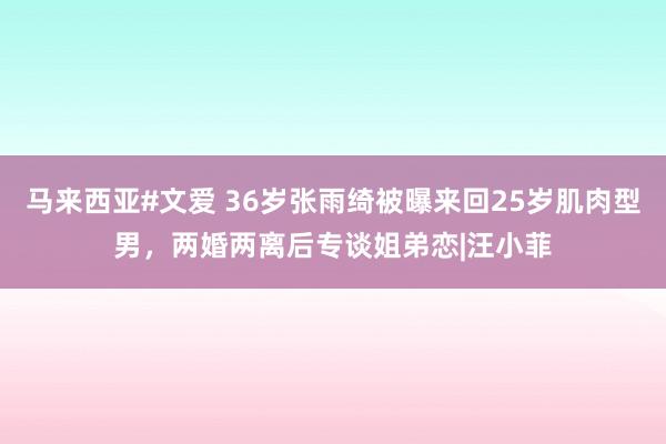 马来西亚#文爱 36岁张雨绮被曝来回25岁肌肉型男，两婚两离后专谈姐弟恋|汪小菲