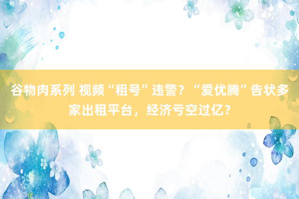 谷物肉系列 视频“租号”违警？“爱优腾”告状多家出租平台，经济亏空过亿？